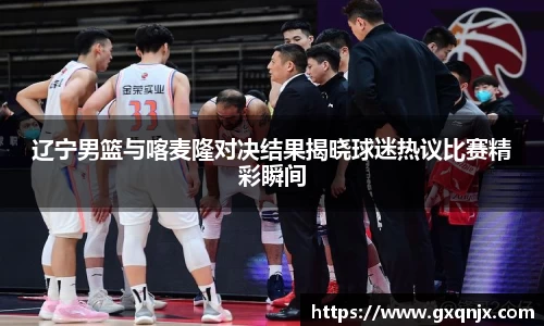 辽宁男篮与喀麦隆对决结果揭晓球迷热议比赛精彩瞬间